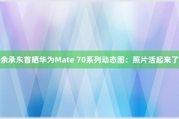 余承东首晒华为Mate 70系列动态图：照片活起来了