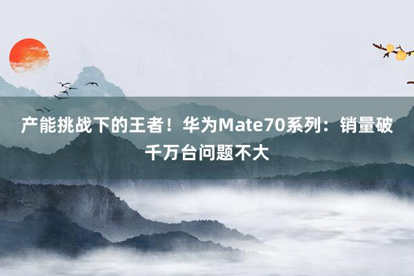 产能挑战下的王者！华为Mate70系列：销量破千万台问题不大