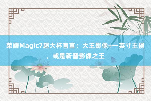 荣耀Magic7超大杯官宣：大王影像+一英寸主摄，或是新晋影像之王