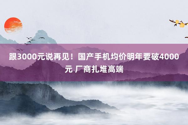 跟3000元说再见！国产手机均价明年要破4000元 厂商扎堆高端