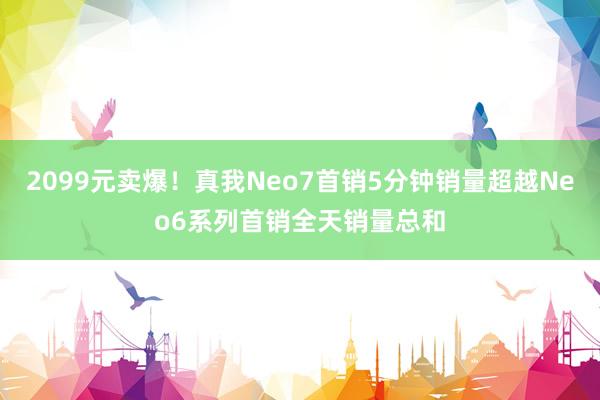 2099元卖爆！真我Neo7首销5分钟销量超越Neo6系列首销全天销量总和