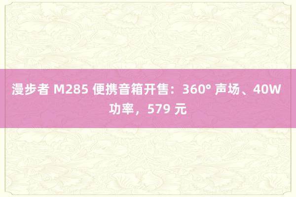 漫步者 M285 便携音箱开售：360° 声场、40W 功率，579 元