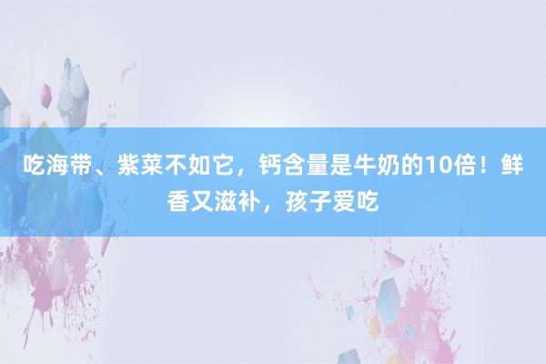 吃海带、紫菜不如它，钙含量是牛奶的10倍！鲜香又滋补，孩子爱吃