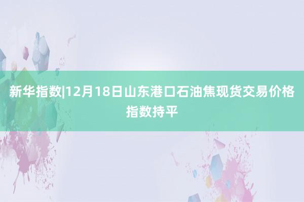 新华指数|12月18日山东港口石油焦现货交易价格指数持平