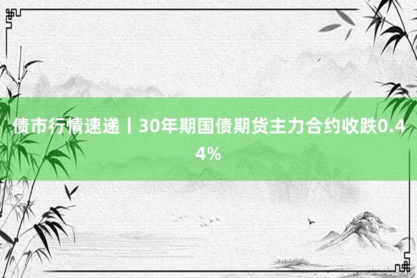 债市行情速递丨30年期国债期货主力合约收跌0.44%