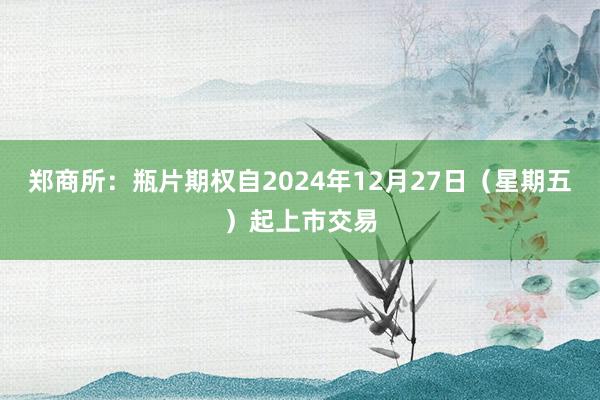 郑商所：瓶片期权自2024年12月27日（星期五）起上市交易