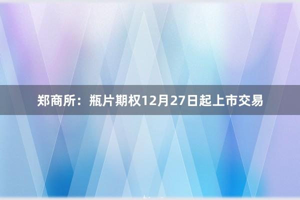 郑商所：瓶片期权12月27日起上市交易