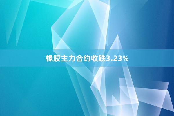 橡胶主力合约收跌3.23%