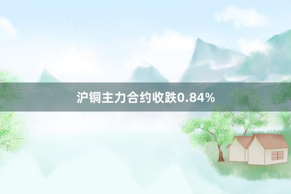 沪铜主力合约收跌0.84%