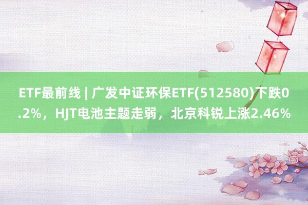 ETF最前线 | 广发中证环保ETF(512580)下跌0.2%，HJT电池主题走弱，北京科锐上涨2.46%