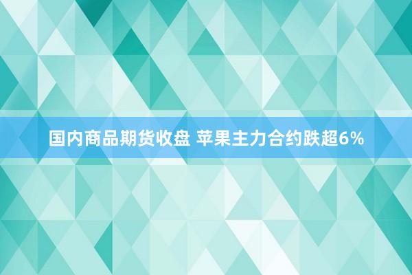 国内商品期货收盘 苹果主力合约跌超6%