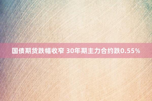 国债期货跌幅收窄 30年期主力合约跌0.55%