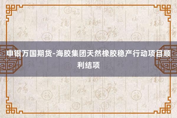 申银万国期货-海胶集团天然橡胶稳产行动项目顺利结项