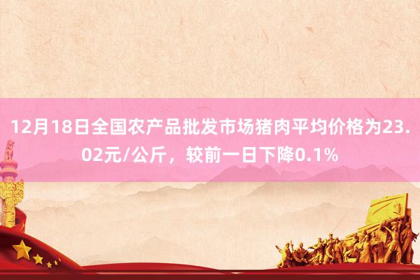 12月18日全国农产品批发市场猪肉平均价格为23.02元/公斤，较前一日下降0.1%