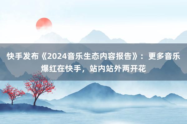 快手发布《2024音乐生态内容报告》：更多音乐爆红在快手，站内站外两开花