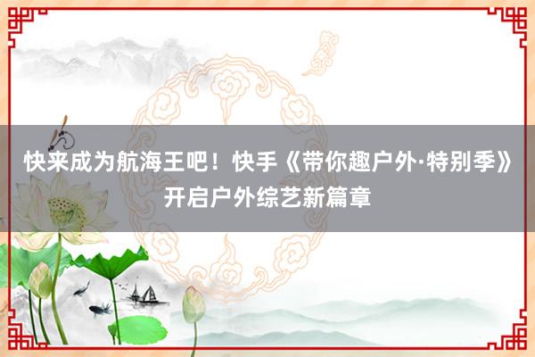 快来成为航海王吧！快手《带你趣户外·特别季》开启户外综艺新篇章