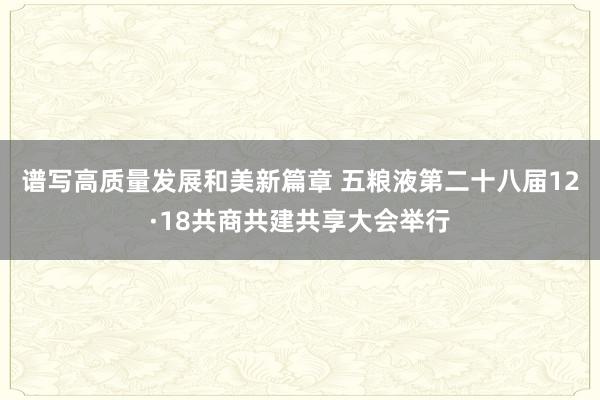 谱写高质量发展和美新篇章 五粮液第二十八届12·18共商共建共享大会举行