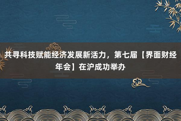 共寻科技赋能经济发展新活力，第七届【界面财经年会】在沪成功举办