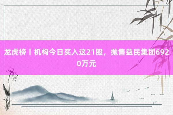 龙虎榜丨机构今日买入这21股，抛售益民集团6920万元