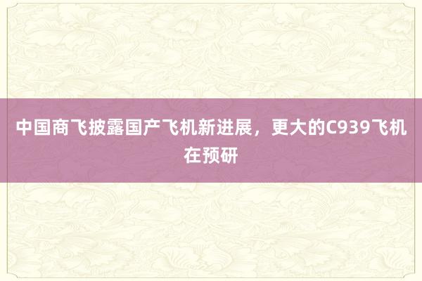 中国商飞披露国产飞机新进展，更大的C939飞机在预研