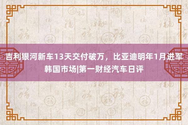 吉利银河新车13天交付破万，比亚迪明年1月进军韩国市场|第一财经汽车日评