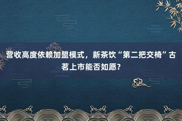 营收高度依赖加盟模式，新茶饮“第二把交椅”古茗上市能否如愿？