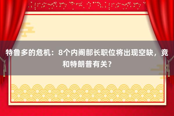 特鲁多的危机：8个内阁部长职位将出现空缺，竟和特朗普有关？