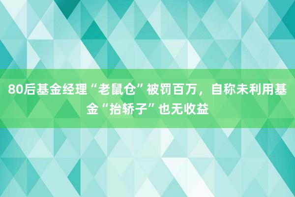 80后基金经理“老鼠仓”被罚百万，自称未利用基金“抬轿子”也无收益