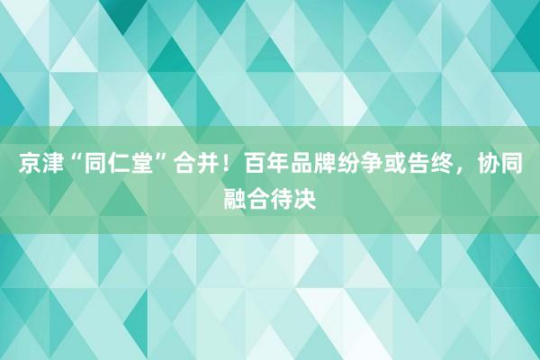 京津“同仁堂”合并！百年品牌纷争或告终，协同融合待决