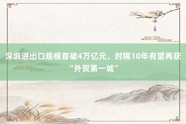 深圳进出口规模首破4万亿元，时隔10年有望再获“外贸第一城”