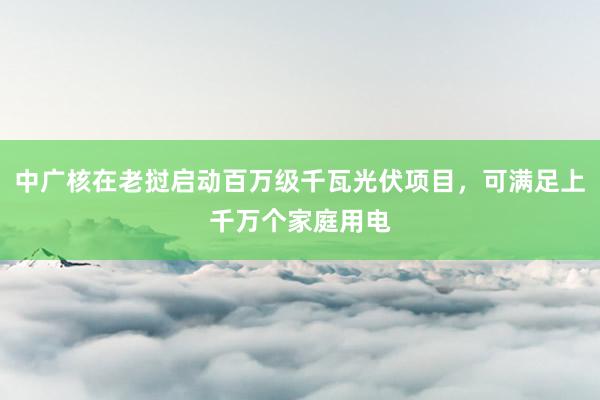 中广核在老挝启动百万级千瓦光伏项目，可满足上千万个家庭用电