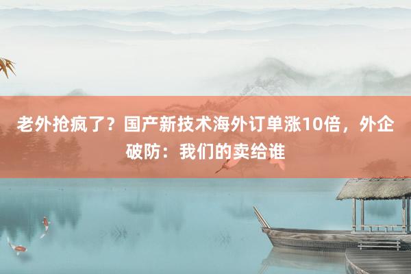 老外抢疯了？国产新技术海外订单涨10倍，外企破防：我们的卖给谁