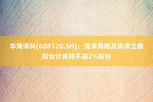 华海清科(688120.SH)：清津厚德及清津立德拟合计减持不超2%股份