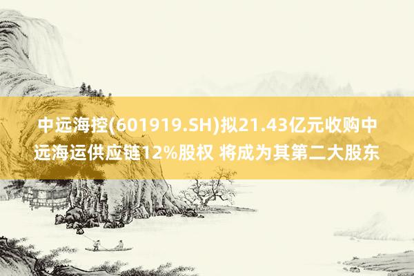 中远海控(601919.SH)拟21.43亿元收购中远海运供应链12%股权 将成为其第二大股东