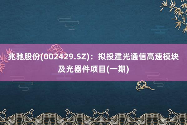 兆驰股份(002429.SZ)：拟投建光通信高速模块及光器件项目(一期)