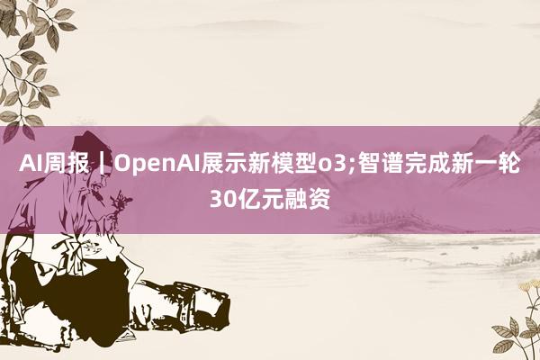 AI周报｜OpenAI展示新模型o3;智谱完成新一轮30亿元融资