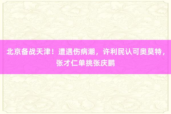 北京备战天津！遭遇伤病潮，许利民认可奥莫特，张才仁单挑张庆鹏