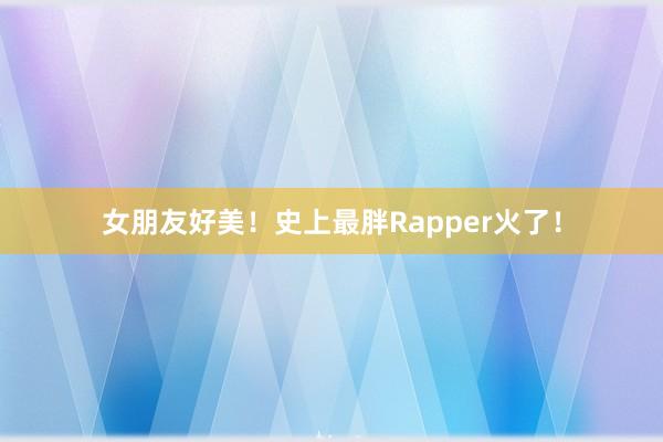 女朋友好美！史上最胖Rapper火了！